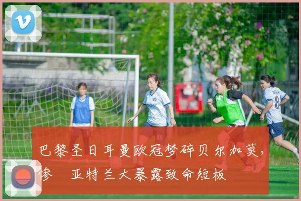巴黎圣日耳曼欧冠梦碎贝尔加莫，惨敗亚特兰大暴露致命短板