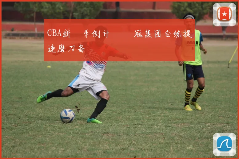 CBA新賽季倒计時 爭冠集团合练提速磨刀备戰