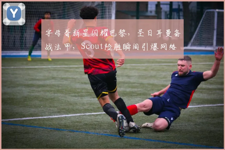 字母哥新星闪耀巴黎，圣日耳曼备战法甲，Scout险胜瞬间引爆网络