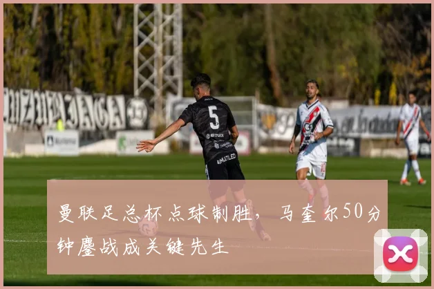 曼联足总杯点球制胜，马奎尔50分钟鏖战成关键先生
