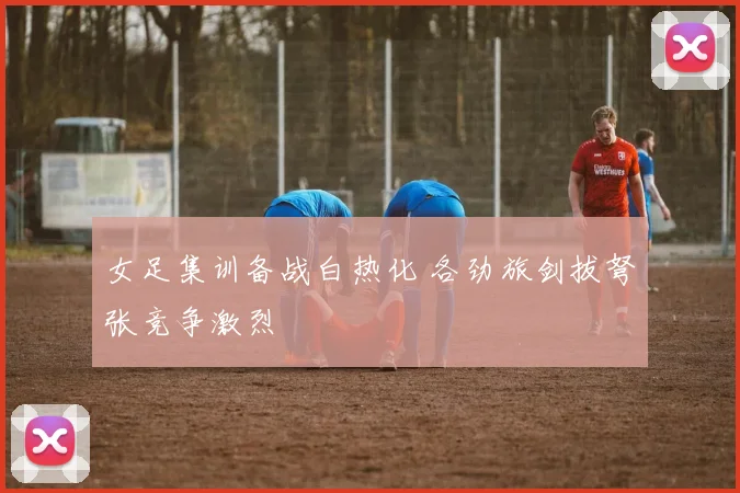 女足集训备战白热化 各劲旅剑拔弩张竞争激烈