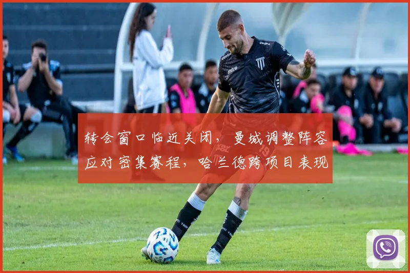 转会窗口临近关闭，曼城调整阵容应对密集赛程，哈兰德跨项目表现引热议